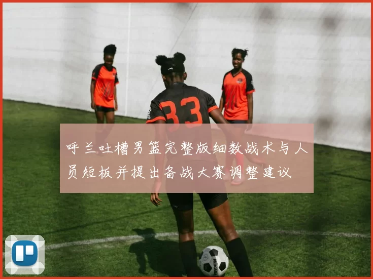 呼兰吐槽男篮完整版细数战术与人员短板并提出备战大赛调整建议