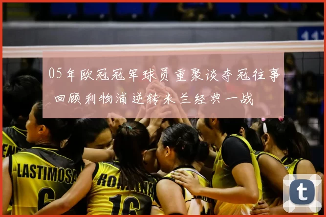 05年欧冠冠军球员重聚谈夺冠往事 回顾利物浦逆转米兰经典一战