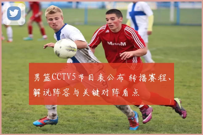 男篮CCTV5节目表公布 转播赛程、解说阵容与关键对阵看点