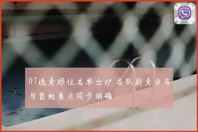 07选秀顺位名单出炉 各队新秀分布与首轮看点同步明确