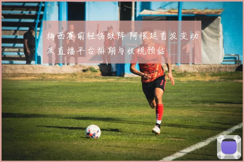 梅西赛前轻伤缺阵 阿根廷首发变动及直播平台排期与收视预估