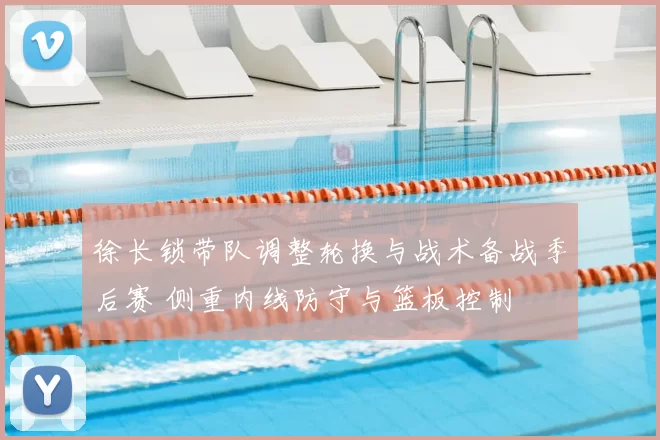 徐长锁带队调整轮换与战术备战季后赛 侧重内线防守与篮板控制