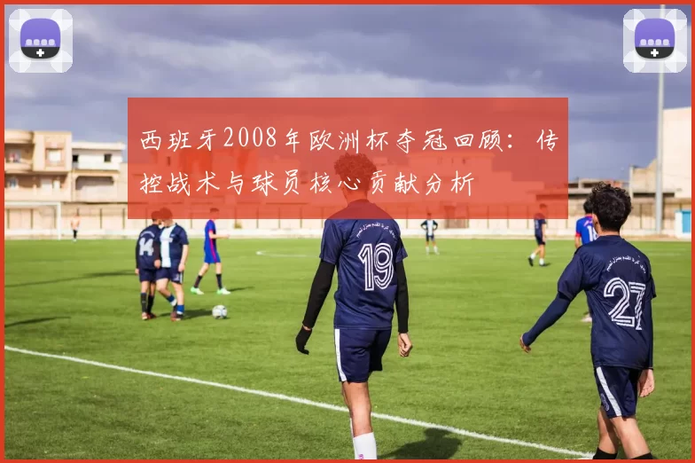 西班牙2008年欧洲杯夺冠回顾：传控战术与球员核心贡献分析