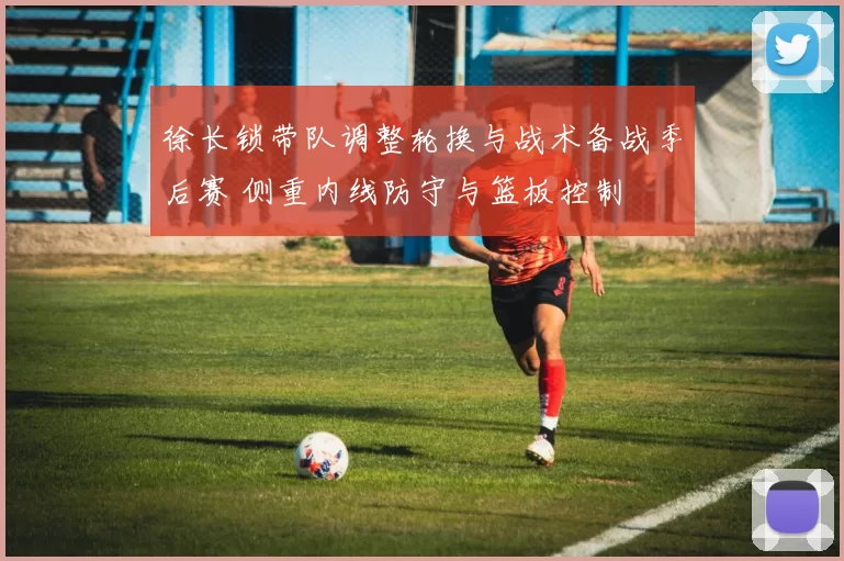 徐长锁带队调整轮换与战术备战季后赛 侧重内线防守与篮板控制