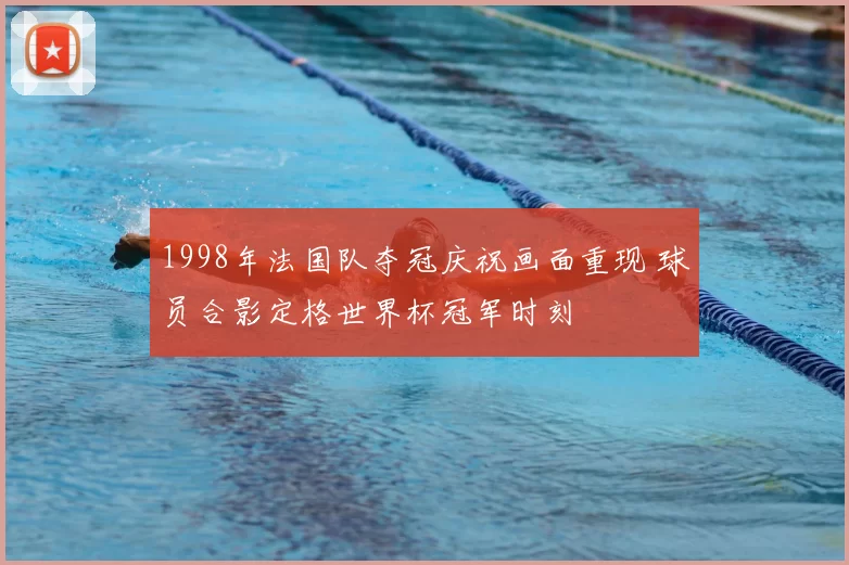 1998年法国队夺冠庆祝画面重现 球员合影定格世界杯冠军时刻