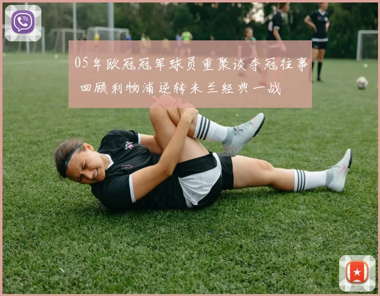 05年欧冠冠军球员重聚谈夺冠往事 回顾利物浦逆转米兰经典一战
