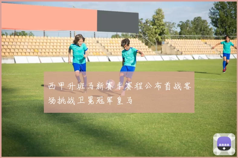 西甲升班马新赛季赛程公布首战客场挑战卫冕冠军皇马