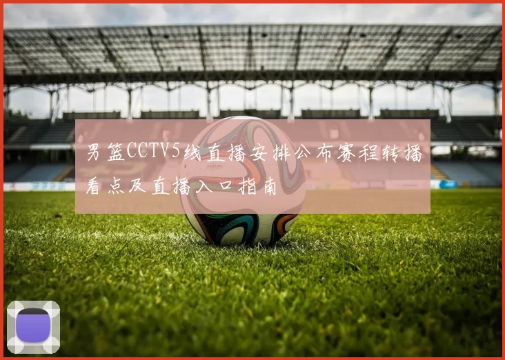 男篮CCTV5线直播安排公布赛程转播看点及直播入口指南
