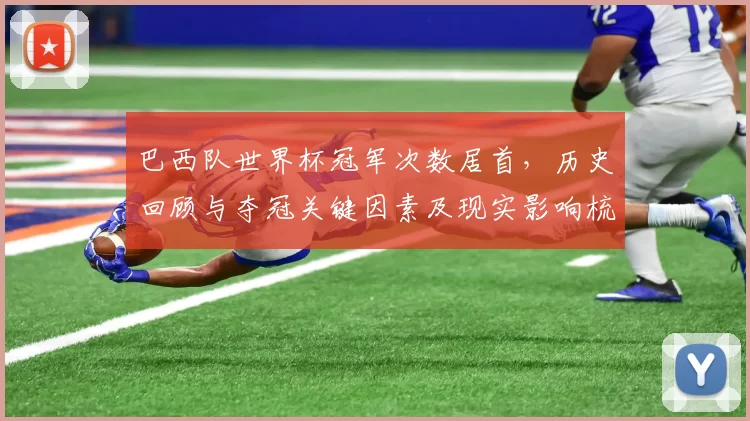 巴西队世界杯冠军次数居首，历史回顾与夺冠关键因素及现实影响梳理