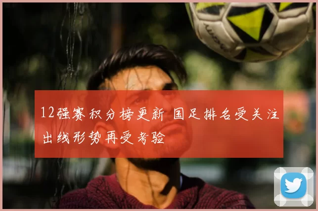 12强赛积分榜更新 国足排名受关注出线形势再受考验