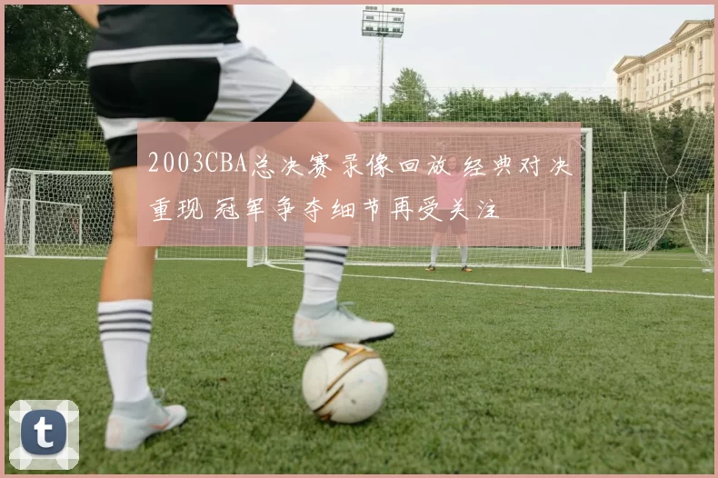 2003CBA总决赛录像回放 经典对决重现 冠军争夺细节再受关注