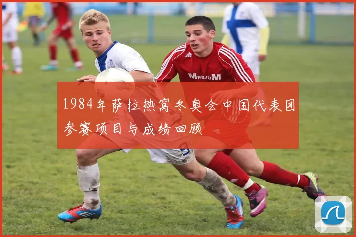 1984年萨拉热窝冬奥会中国代表团参赛项目与成绩回顾