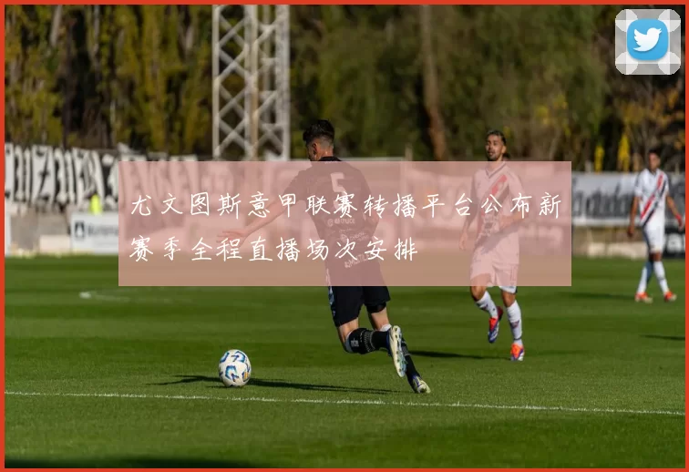 尤文图斯意甲联赛转播平台公布新赛季全程直播场次安排