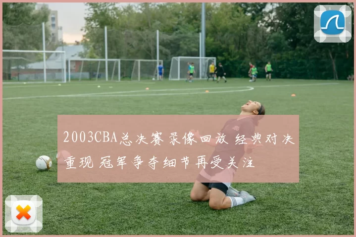 2003CBA总决赛录像回放 经典对决重现 冠军争夺细节再受关注