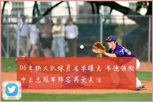 06年热火队球员名单曝光 韦德领衔冲击总冠军阵容再受关注