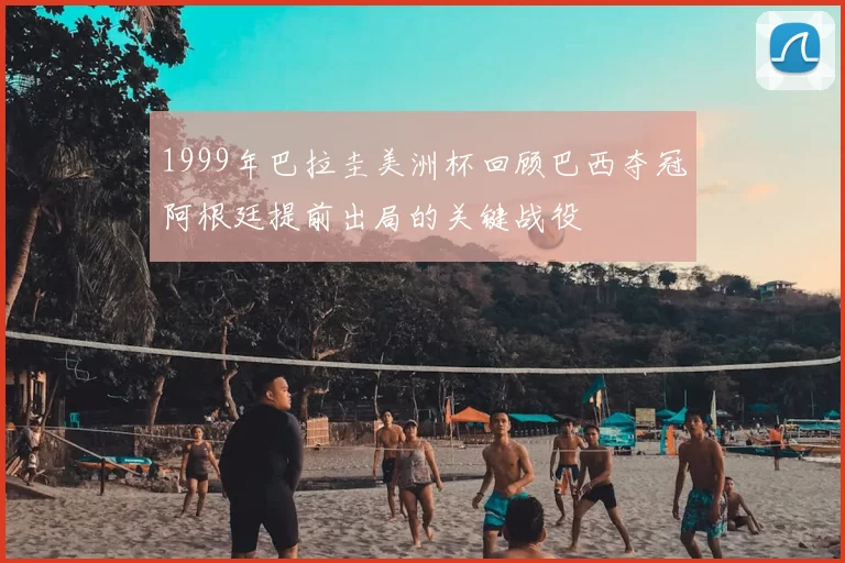 1999年巴拉圭美洲杯回顾巴西夺冠阿根廷提前出局的关键战役