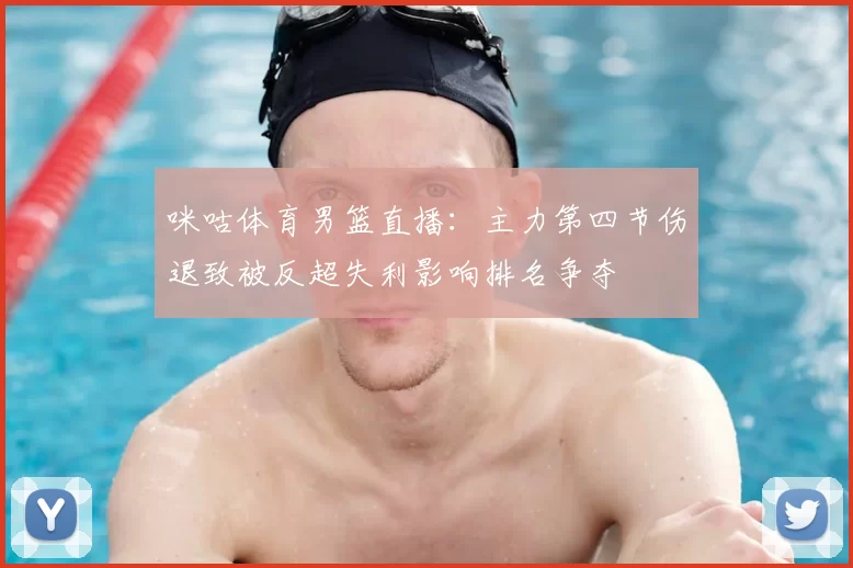 咪咕体育男篮直播：主力第四节伤退致被反超失利影响排名争夺