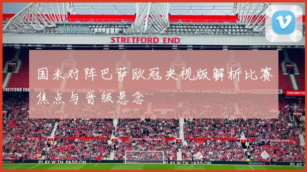 国米对阵巴萨欧冠央视版解析比赛焦点与晋级悬念