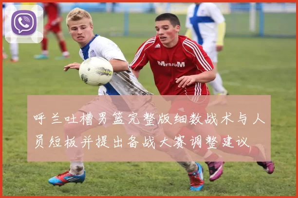 呼兰吐槽男篮完整版细数战术与人员短板并提出备战大赛调整建议