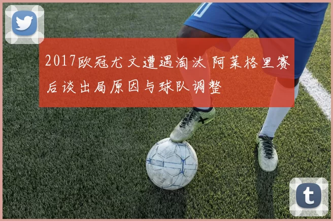 2017欧冠尤文遭遇淘汰 阿莱格里赛后谈出局原因与球队调整