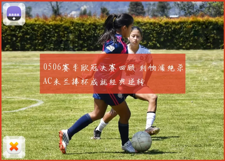 0506赛季欧冠决赛回顾 利物浦绝杀AC米兰捧杯成就经典逆转