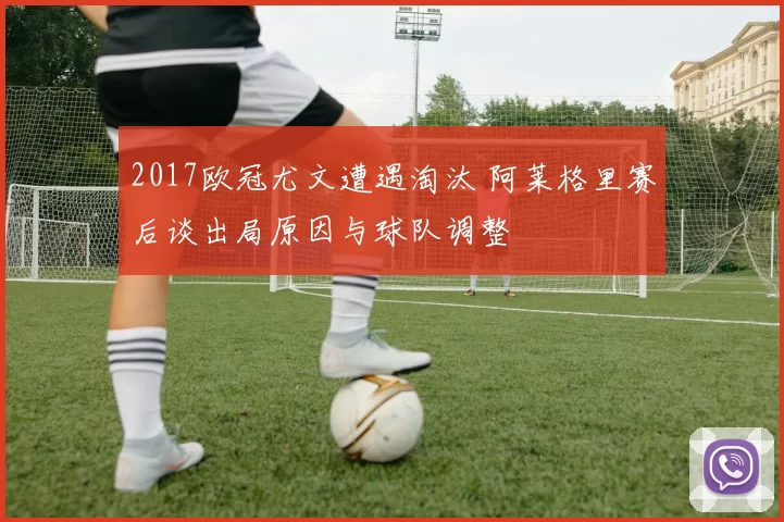 2017欧冠尤文遭遇淘汰 阿莱格里赛后谈出局原因与球队调整