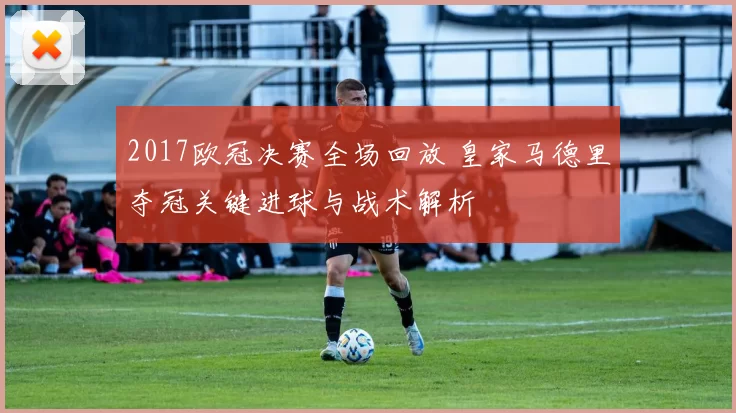 2017欧冠决赛全场回放 皇家马德里夺冠关键进球与战术解析