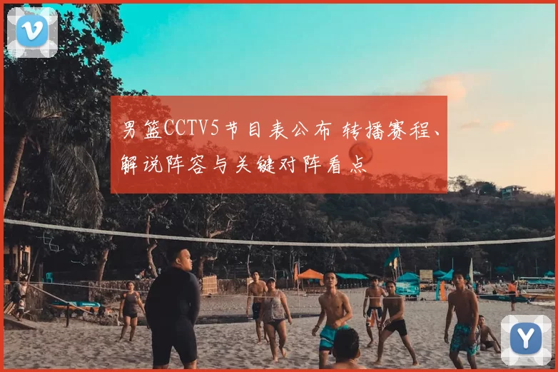 男篮CCTV5节目表公布 转播赛程、解说阵容与关键对阵看点