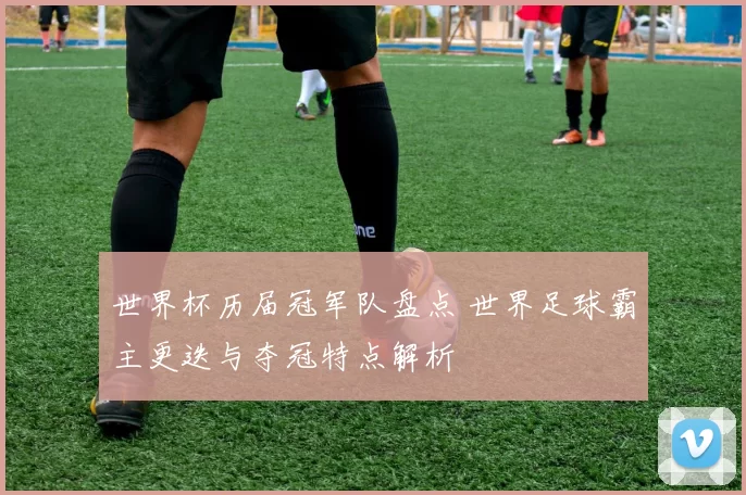 世界杯历届冠军队盘点 世界足球霸主更迭与夺冠特点解析