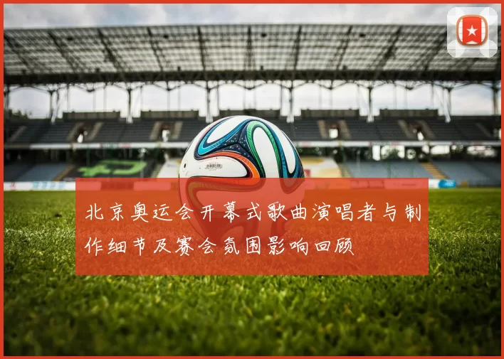 北京奥运会开幕式歌曲演唱者与制作细节及赛会氛围影响回顾